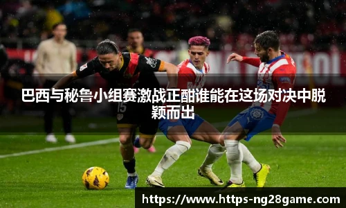 巴西与秘鲁小组赛激战正酣谁能在这场对决中脱颖而出