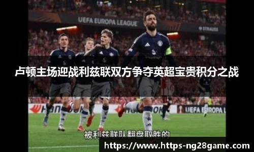 卢顿主场迎战利兹联双方争夺英超宝贵积分之战
