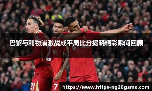 巴黎与利物浦激战成平局比分揭晓精彩瞬间回顾